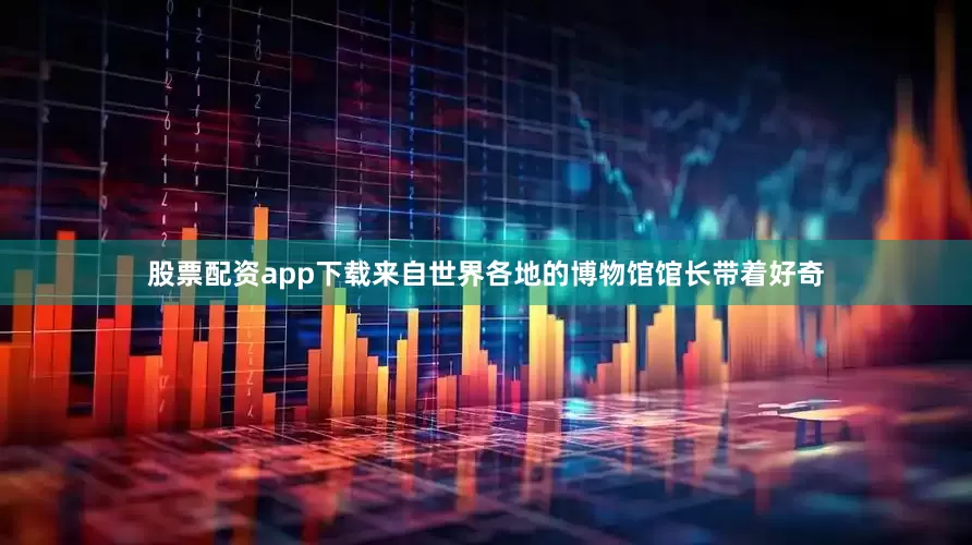 股票配资app下载来自世界各地的博物馆馆长带着好奇