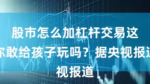 股市怎么加杠杆交易这你敢给孩子玩吗？据央视报道
