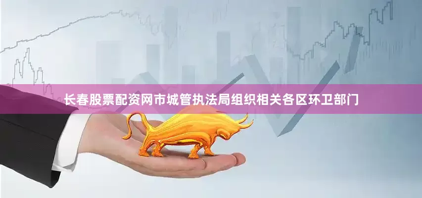 长春股票配资网市城管执法局组织相关各区环卫部门