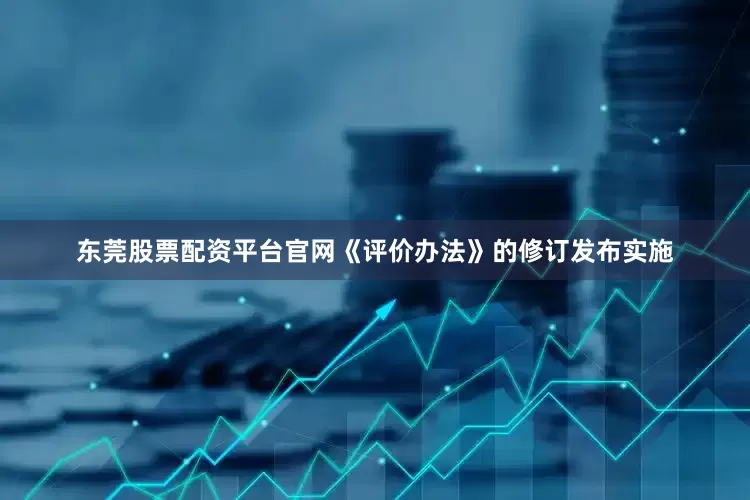东莞股票配资平台官网《评价办法》的修订发布实施
